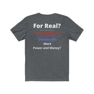 "For Real? My problems go away if I just give the Dems more Power and Money?"  Unisex Jersey Short Sleeve Tee