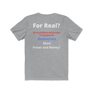 "For Real? My problems go away if I just give the Dems more Power and Money?"  Unisex Jersey Short Sleeve Tee