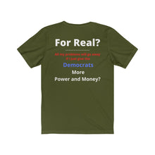 Load image into Gallery viewer, &quot;For Real? My problems go away if I just give the Dems more Power and Money?&quot;  Unisex Jersey Short Sleeve Tee
