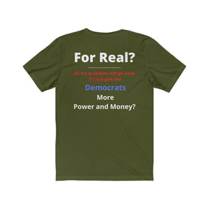 "For Real? My problems go away if I just give the Dems more Power and Money?"  Unisex Jersey Short Sleeve Tee