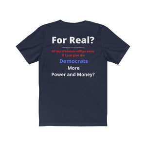 "For Real? My problems go away if I just give the Dems more Power and Money?"  Unisex Jersey Short Sleeve Tee